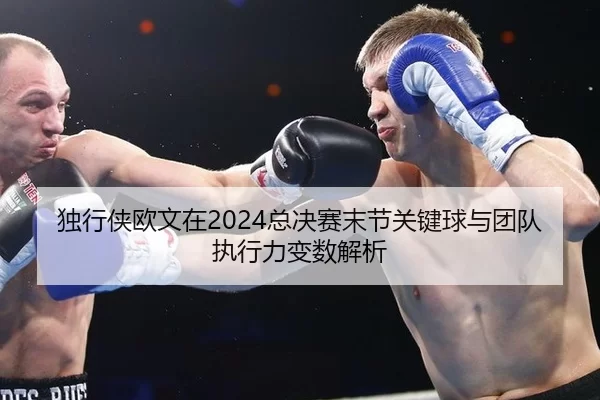 独行侠欧文在2024总决赛末节关键球与团队执行力变数解析
