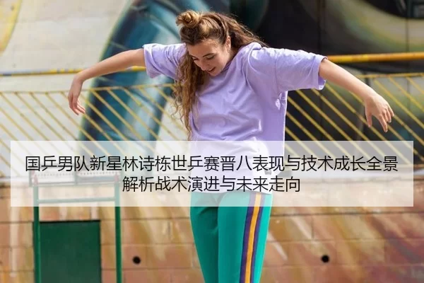 国乒男队新星林诗栋世乒赛晋八表现与技术成长全景解析战术演进与未来走向