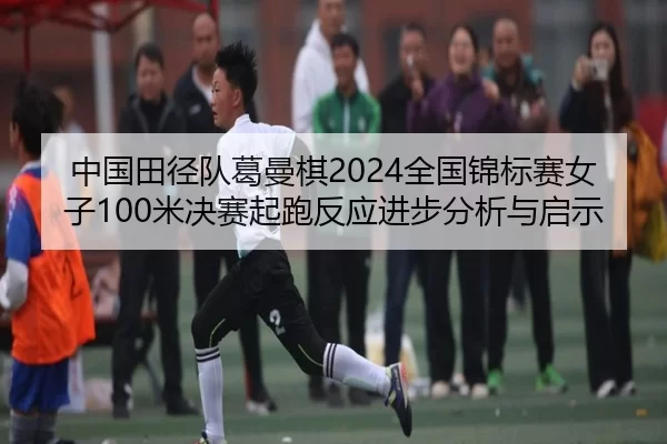 中国田径队葛曼棋2024全国锦标赛女子100米决赛起跑反应进步分析与启示